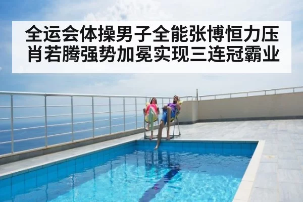 全运会体操男子全能张博恒力压肖若腾强势加冕实现三连冠霸业