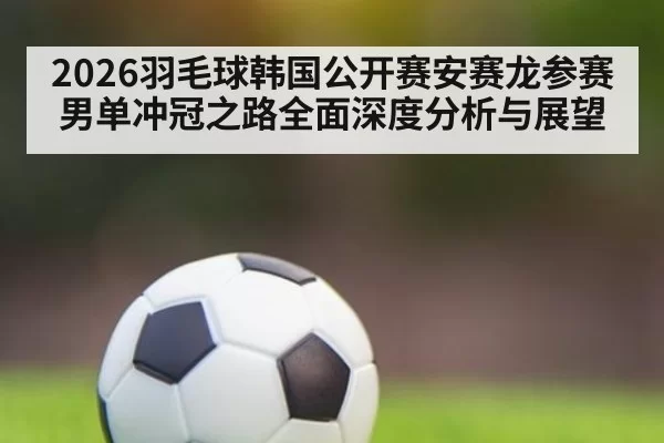2026羽毛球韩国公开赛安赛龙参赛男单冲冠之路全面深度分析与展望